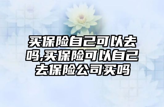 買保險自己可以去嗎,買保險可以自己去保險公司買嗎