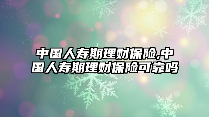 中國人壽期理財保險,中國人壽期理財保險可靠嗎