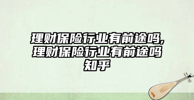 理財保險行業(yè)有前途嗎,理財保險行業(yè)有前途嗎知乎