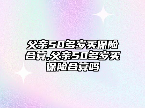 父親50多歲買保險合算,父親50多歲買保險合算嗎