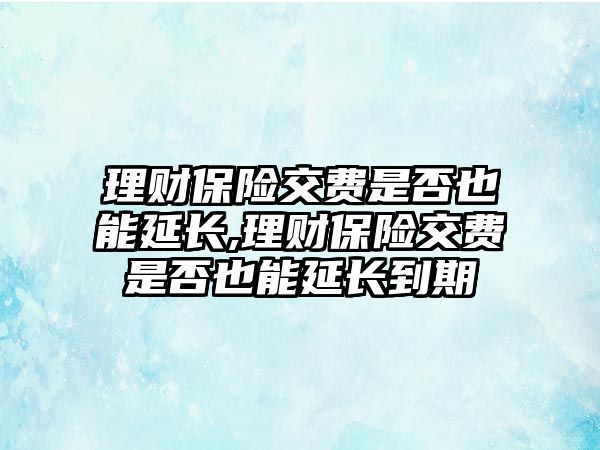 理財保險交費是否也能延長,理財保險交費是否也能延長到期