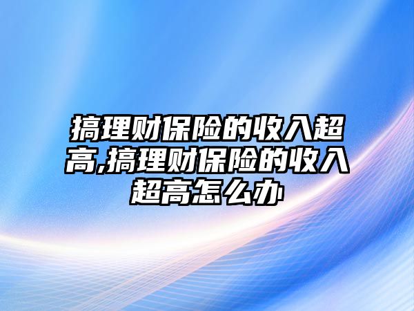 搞理財保險的收入超高,搞理財保險的收入超高怎么辦