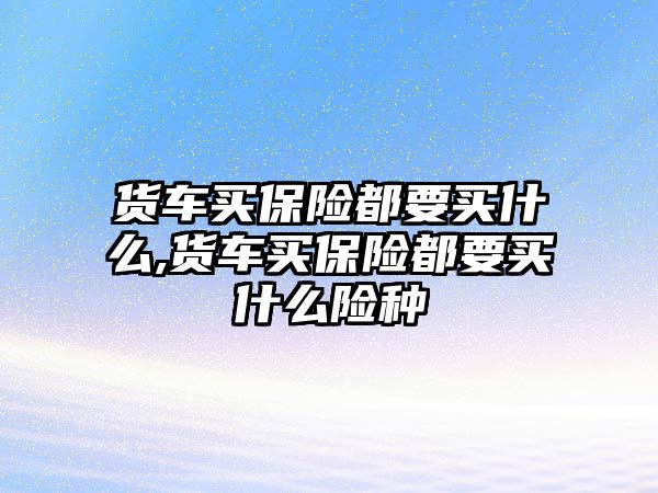 貨車買保險都要買什么,貨車買保險都要買什么險種