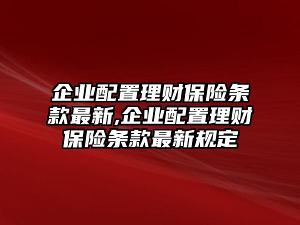 企業(yè)配置理財保險條款最新,企業(yè)配置理財保險條款最新規(guī)定