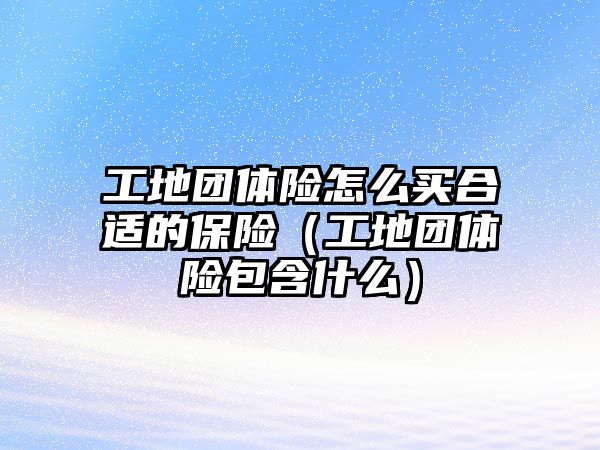 工地團體險怎么買合適的保險（工地團體險包含什么）