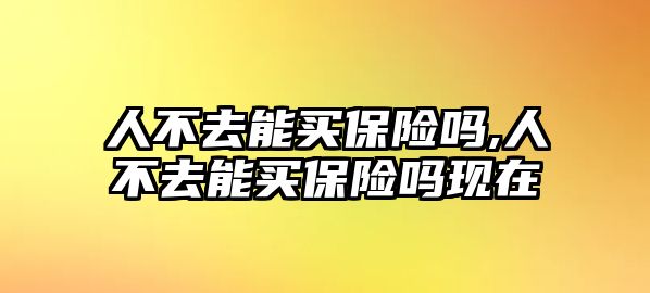 人不去能買保險(xiǎn)嗎,人不去能買保險(xiǎn)嗎現(xiàn)在