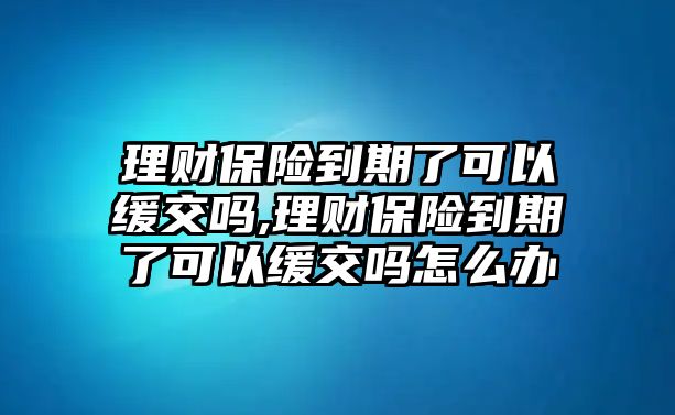 理財(cái)保險(xiǎn)到期了可以緩交嗎,理財(cái)保險(xiǎn)到期了可以緩交嗎怎么辦