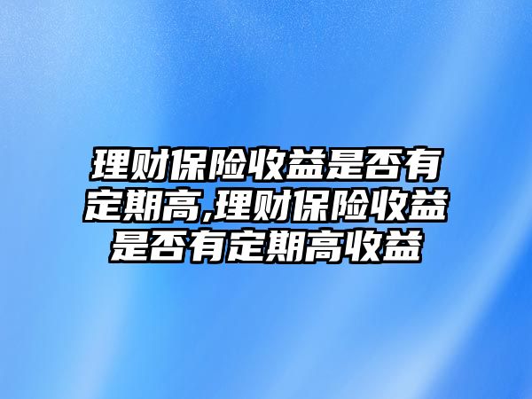 理財保險收益是否有定期高,理財保險收益是否有定期高收益