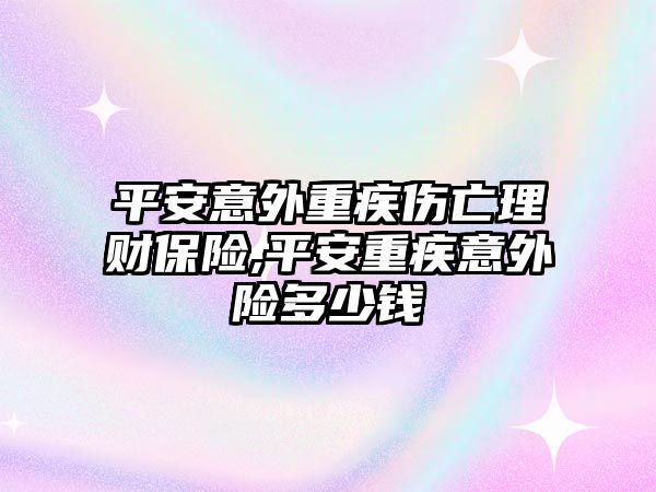 平安意外重疾傷亡理財保險,平安重疾意外險多少錢