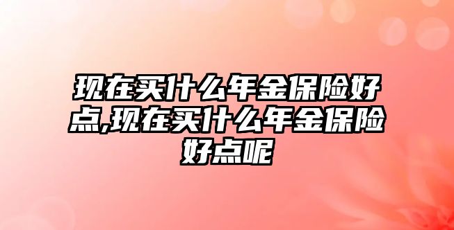 現(xiàn)在買什么年金保險好點,現(xiàn)在買什么年金保險好點呢