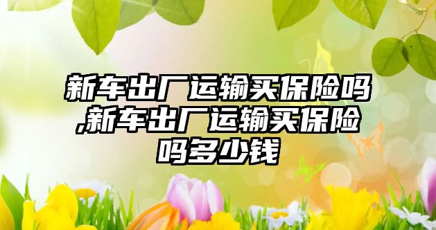 新車出廠運輸買保險嗎,新車出廠運輸買保險嗎多少錢