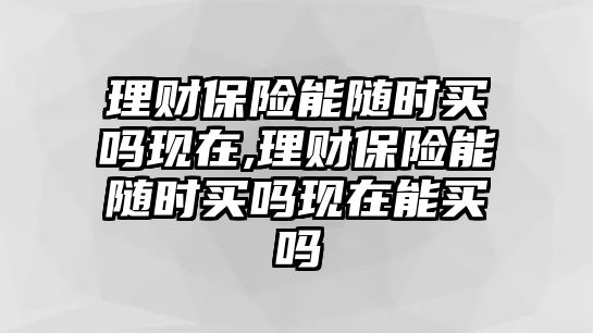 理財保險能隨時買嗎現(xiàn)在,理財保險能隨時買嗎現(xiàn)在能買嗎