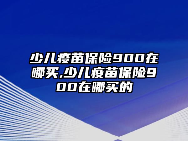 少兒疫苗保險900在哪買,少兒疫苗保險900在哪買的