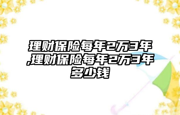 理財(cái)保險(xiǎn)每年2萬3年,理財(cái)保險(xiǎn)每年2萬3年多少錢