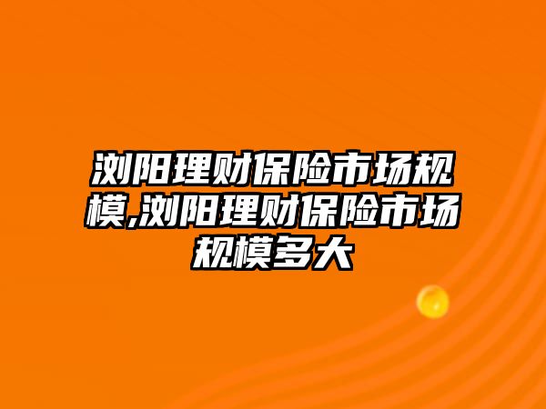 瀏陽理財保險市場規(guī)模,瀏陽理財保險市場規(guī)模多大