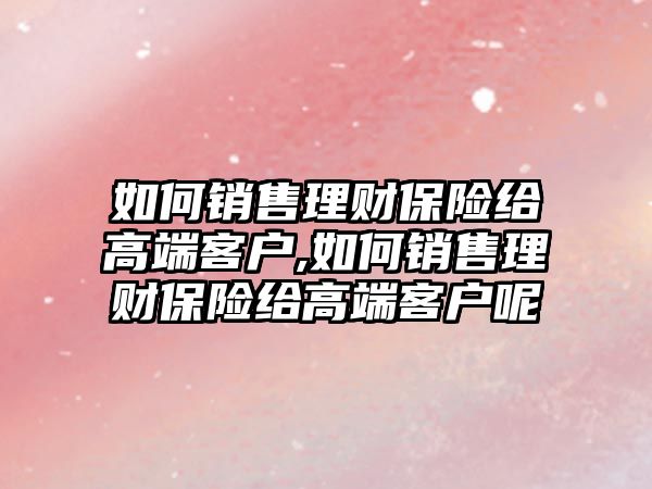 如何銷售理財保險給高端客戶,如何銷售理財保險給高端客戶呢