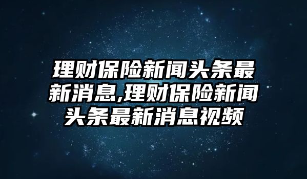 理財保險新聞頭條最新消息,理財保險新聞頭條最新消息視頻