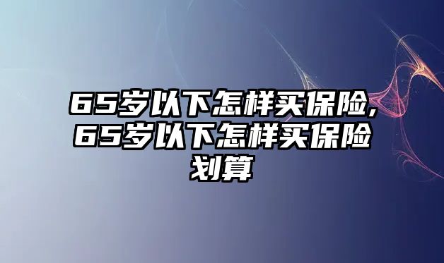 65歲以下怎樣買保險(xiǎn),65歲以下怎樣買保險(xiǎn)劃算