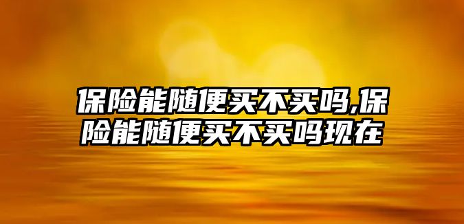 保險(xiǎn)能隨便買不買嗎,保險(xiǎn)能隨便買不買嗎現(xiàn)在