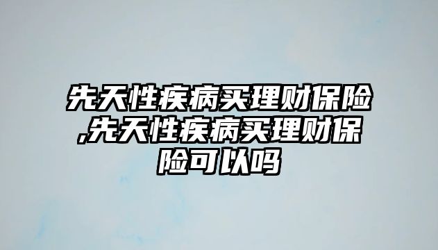 先天性疾病買理財保險,先天性疾病買理財保險可以嗎