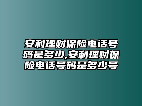 安利理財(cái)保險(xiǎn)電話號碼是多少,安利理財(cái)保險(xiǎn)電話號碼是多少號