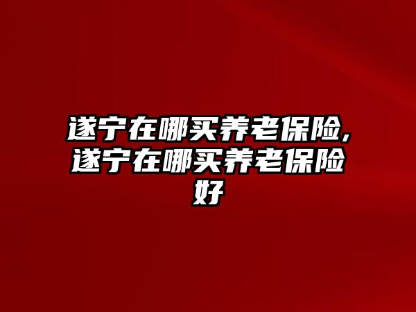 遂寧在哪買養(yǎng)老保險(xiǎn),遂寧在哪買養(yǎng)老保險(xiǎn)好