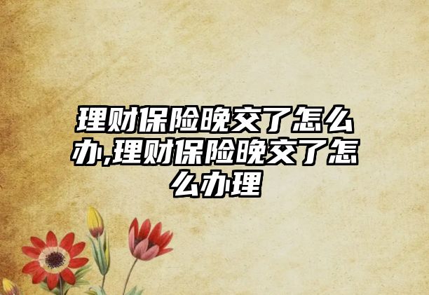 理財保險晚交了怎么辦,理財保險晚交了怎么辦理