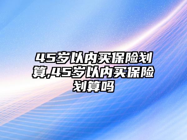 45歲以內(nèi)買保險劃算,45歲以內(nèi)買保險劃算嗎