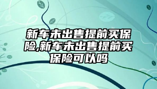 新車未出售提前買保險(xiǎn),新車未出售提前買保險(xiǎn)可以嗎