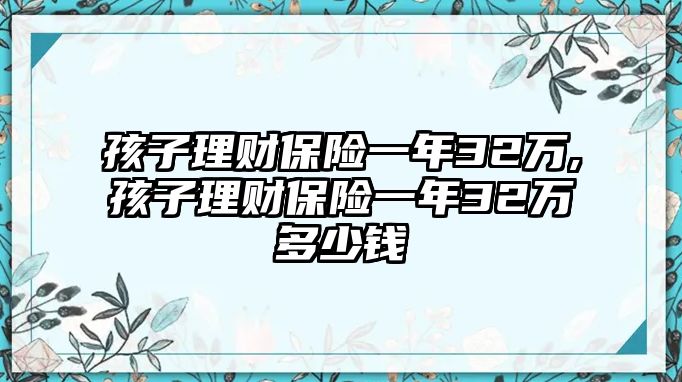 孩子理財保險一年32萬,孩子理財保險一年32萬多少錢