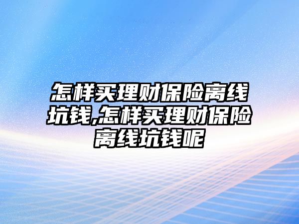 怎樣買理財保險離線坑錢,怎樣買理財保險離線坑錢呢