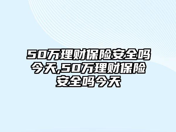 50萬理財保險安全嗎今天,50萬理財保險安全嗎今天