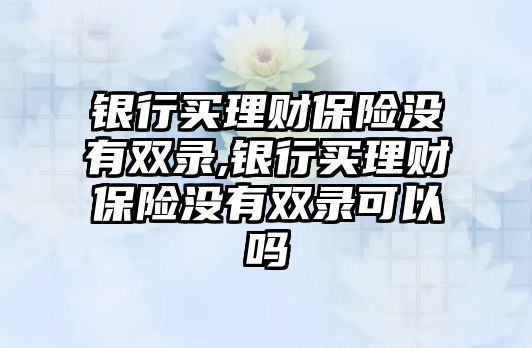 銀行買理財保險沒有雙錄,銀行買理財保險沒有雙錄可以嗎