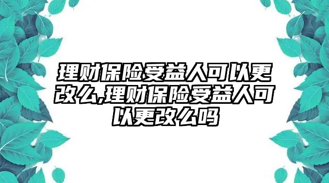 理財(cái)保險(xiǎn)受益人可以更改么,理財(cái)保險(xiǎn)受益人可以更改么嗎