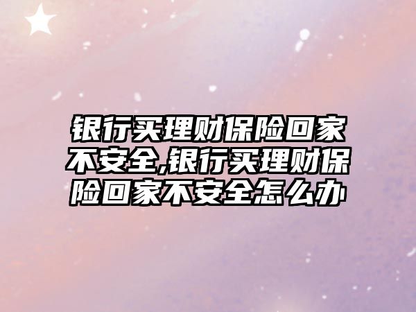 銀行買理財保險回家不安全,銀行買理財保險回家不安全怎么辦