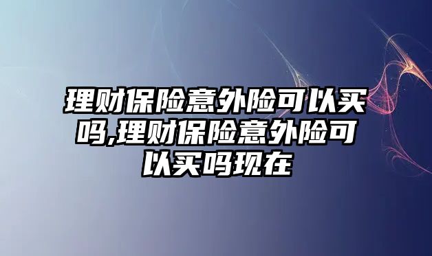 理財保險意外險可以買嗎,理財保險意外險可以買嗎現(xiàn)在