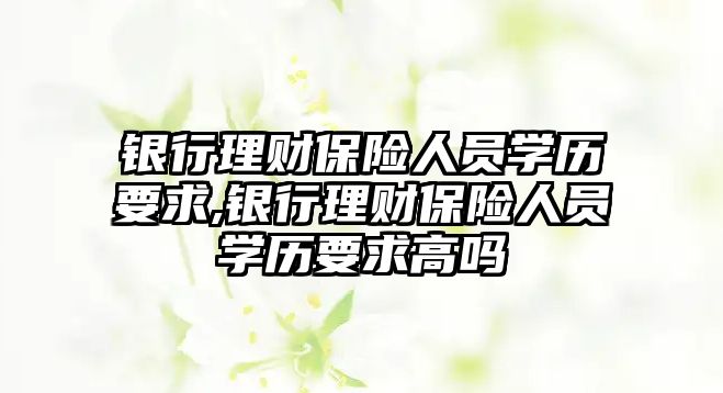 銀行理財(cái)保險(xiǎn)人員學(xué)歷要求,銀行理財(cái)保險(xiǎn)人員學(xué)歷要求高嗎