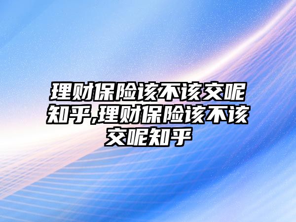 理財保險該不該交呢知乎,理財保險該不該交呢知乎