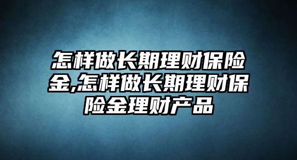 怎樣做長期理財保險金,怎樣做長期理財保險金理財產(chǎn)品