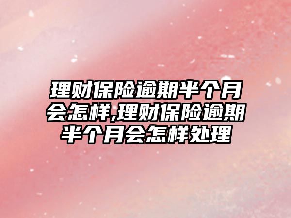 理財保險逾期半個月會怎樣,理財保險逾期半個月會怎樣處理