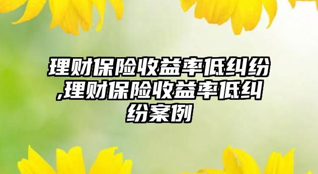 理財保險收益率低糾紛,理財保險收益率低糾紛案例