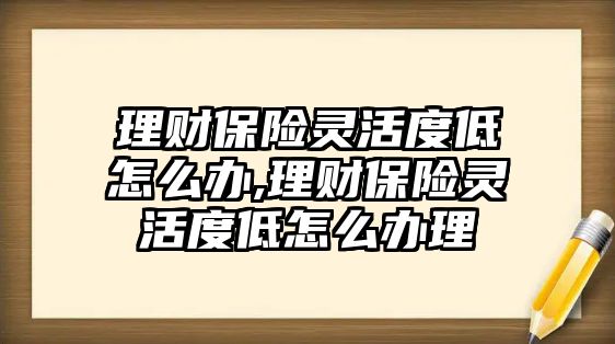 理財(cái)保險(xiǎn)靈活度低怎么辦,理財(cái)保險(xiǎn)靈活度低怎么辦理