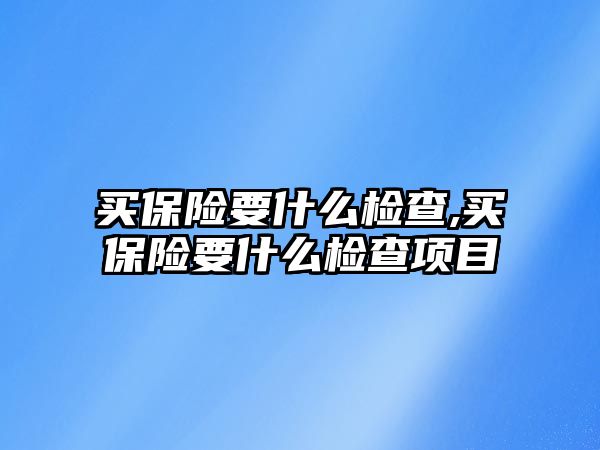 買保險要什么檢查,買保險要什么檢查項目