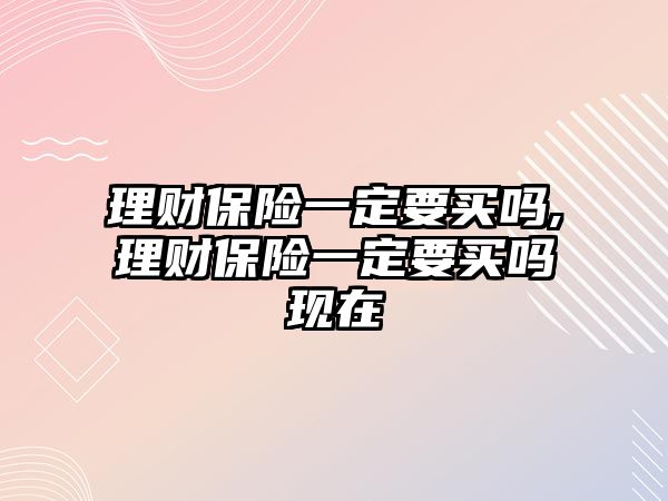 理財保險一定要買嗎,理財保險一定要買嗎現(xiàn)在