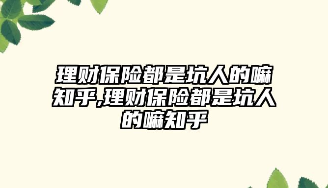 理財保險都是坑人的嘛知乎,理財保險都是坑人的嘛知乎