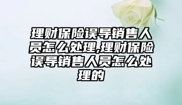 理財保險誤導銷售人員怎么處理,理財保險誤導銷售人員怎么處理的