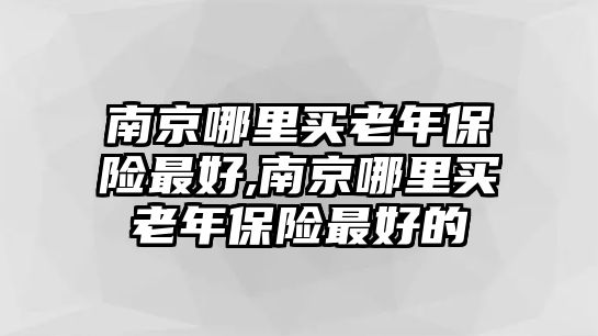 南京哪里買老年保險(xiǎn)最好,南京哪里買老年保險(xiǎn)最好的