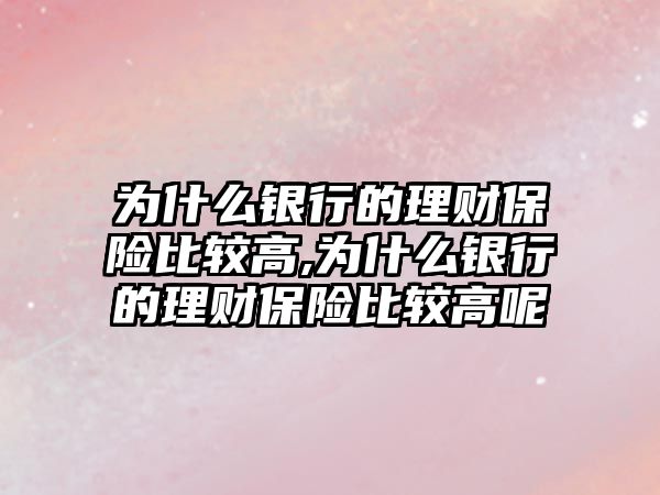 為什么銀行的理財(cái)保險(xiǎn)比較高,為什么銀行的理財(cái)保險(xiǎn)比較高呢