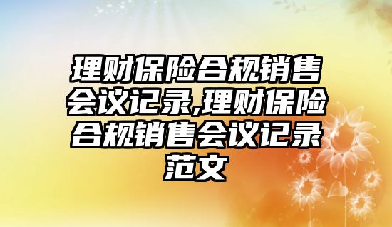 理財保險合規(guī)銷售會議記錄,理財保險合規(guī)銷售會議記錄范文