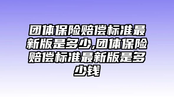 團(tuán)體保險(xiǎn)賠償標(biāo)準(zhǔn)最新版是多少,團(tuán)體保險(xiǎn)賠償標(biāo)準(zhǔn)最新版是多少錢